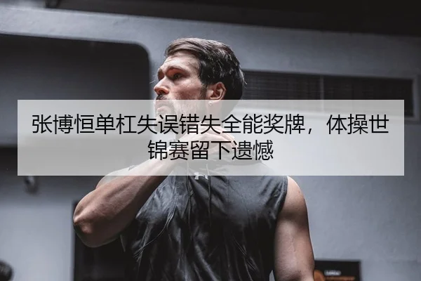张博恒单杠失误错失全能奖牌，体操世锦赛留下遗憾